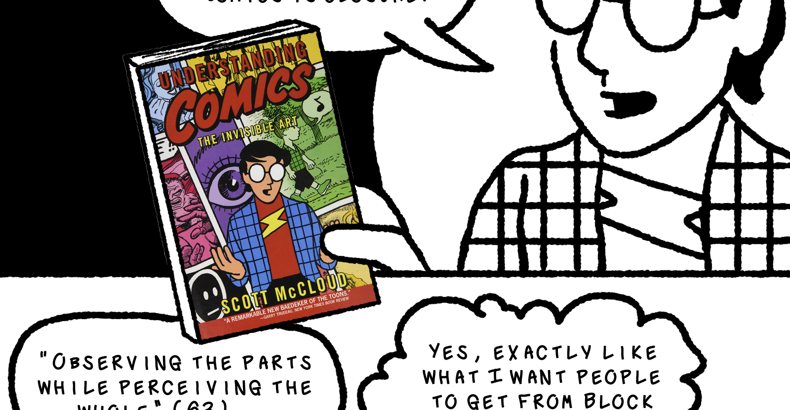 In a new panel, Scott McCloud has a sort of spotlight drawn on him. He's holding up his book Understanding Comics, and it breaks through the edge of the panel as if he's handing it to the viewer. He says, Closure allows us to unify temporally fragmented panels across a page into one line of action (67)! I meant it when I said, Comics is closure!